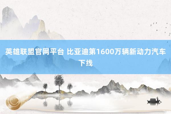 英雄联盟官网平台 比亚迪第1600万辆新动力汽车下线