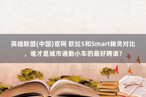 英雄联盟(中国)官网 欧拉5和Smart精灵对比，谁才是城市通勤小车的最好聘请？