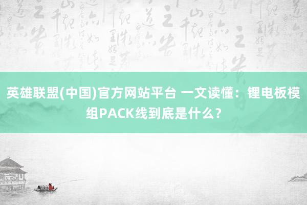 英雄联盟(中国)官方网站平台 一文读懂：锂电板模组PACK线到底是什么？
