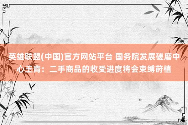英雄联盟(中国)官方网站平台 国务院发展磋磨中心王青：二手商品的收受进度将会束缚莳植