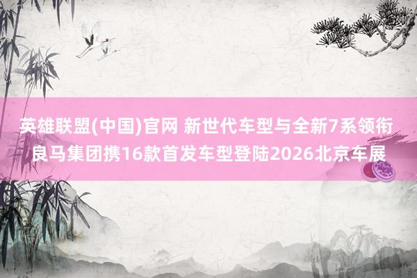 英雄联盟(中国)官网 新世代车型与全新7系领衔 良马集团携16款首发车型登陆2026北京车展