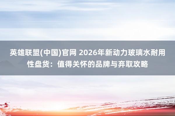 英雄联盟(中国)官网 2026年新动力玻璃水耐用性盘货：值得关怀的品牌与弃取攻略