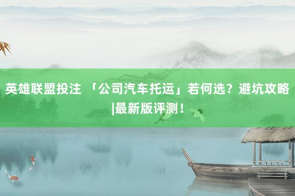英雄联盟投注 「公司汽车托运」若何选？避坑攻略|最新版评测！