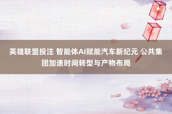 英雄联盟投注 智能体AI赋能汽车新纪元 公共集团加速时间转型与产物布局