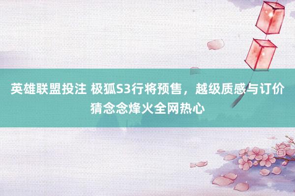 英雄联盟投注 极狐S3行将预售，越级质感与订价猜念念烽火全网热心