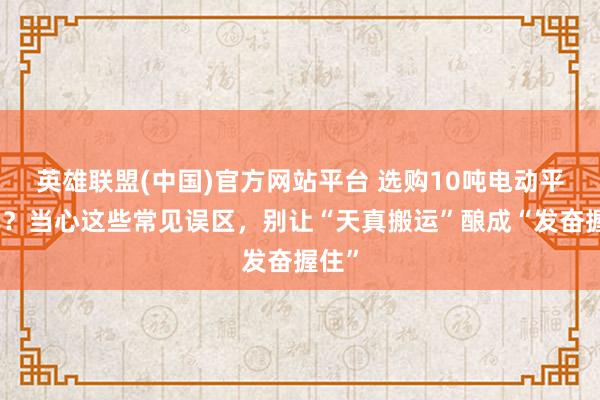 英雄联盟(中国)官方网站平台 选购10吨电动平板车？当心这些常见误区，别让“天真搬运”酿成“发奋握住”