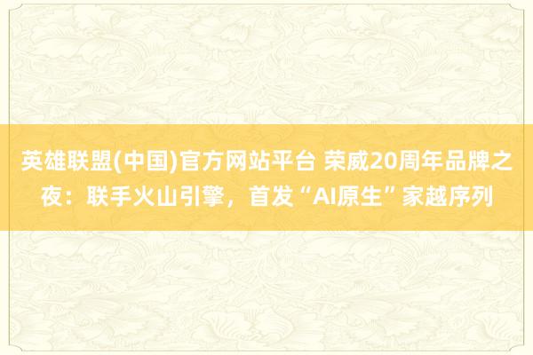 英雄联盟(中国)官方网站平台 荣威20周年品牌之夜：联手火山引擎，首发“AI原生”家越序列