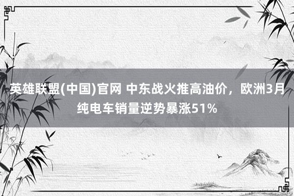 英雄联盟(中国)官网 中东战火推高油价，欧洲3月纯电车销量逆势暴涨51%