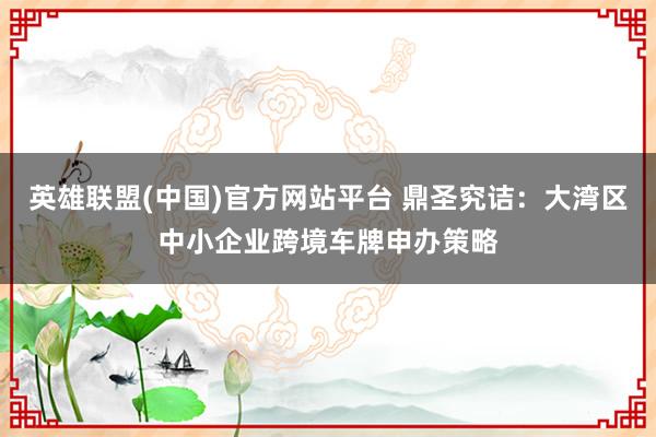 英雄联盟(中国)官方网站平台 鼎圣究诘：大湾区中小企业跨境车牌申办策略