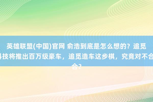 英雄联盟(中国)官网 俞浩到底是怎么想的？追觅科技将推出百万级豪车，追觅造车这步棋，究竟对不合？