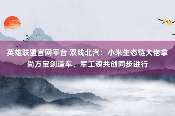 英雄联盟官网平台 双线北汽：小米生态链大佬拿尚方宝剑造车、军工魂共创同步进行