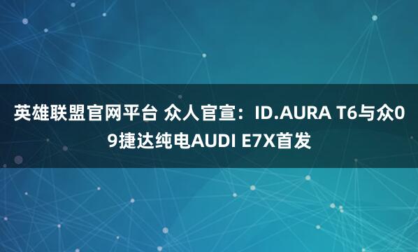 英雄联盟官网平台 众人官宣：ID.AURA T6与众09捷达纯电AUDI E7X首发