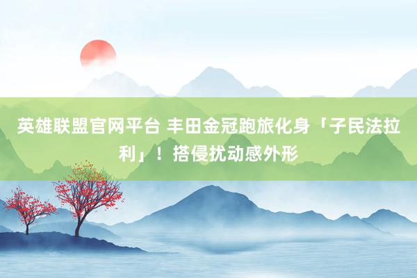 英雄联盟官网平台 丰田金冠跑旅化身「子民法拉利」！搭侵扰动感外形