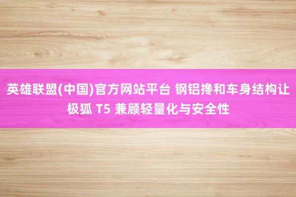 英雄联盟(中国)官方网站平台 钢铝搀和车身结构让极狐 T5 兼顾轻量化与安全性