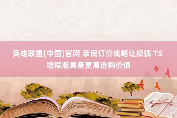 英雄联盟(中国)官网 亲民订价战略让极狐 T5 增程版具备更高选购价值
