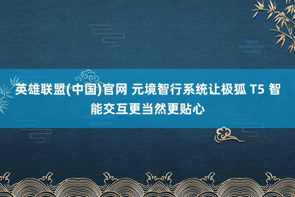 英雄联盟(中国)官网 元境智行系统让极狐 T5 智能交互更当然更贴心