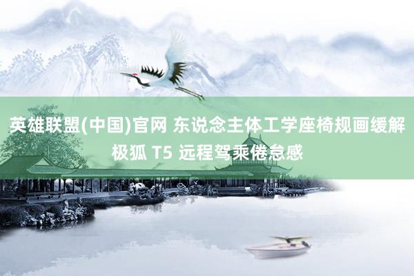 英雄联盟(中国)官网 东说念主体工学座椅规画缓解极狐 T5 远程驾乘倦怠感