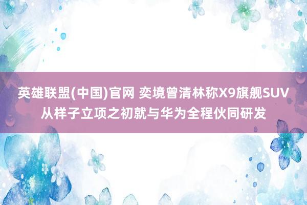 英雄联盟(中国)官网 奕境曾清林称X9旗舰SUV从样子立项之初就与华为全程伙同研发