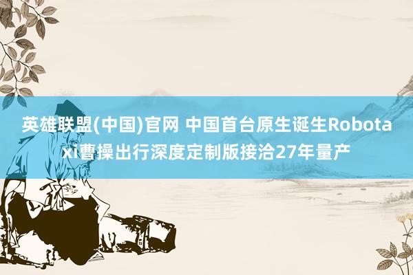 英雄联盟(中国)官网 中国首台原生诞生Robotaxi曹操出行深度定制版接洽27年量产