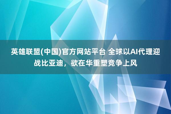 英雄联盟(中国)官方网站平台 全球以AI代理迎战比亚迪，欲在华重塑竞争上风