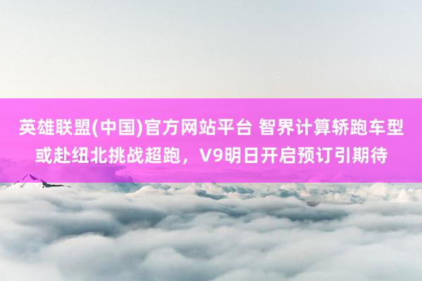 英雄联盟(中国)官方网站平台 智界计算轿跑车型或赴纽北挑战超跑，V9明日开启预订引期待