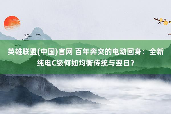 英雄联盟(中国)官网 百年奔突的电动回身：全新纯电C级何如均衡传统与翌日？