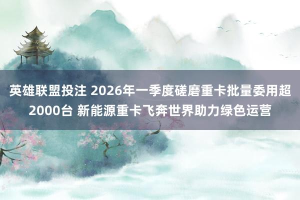 英雄联盟投注 2026年一季度磋磨重卡批量委用超2000台 新能源重卡飞奔世界助力绿色运营