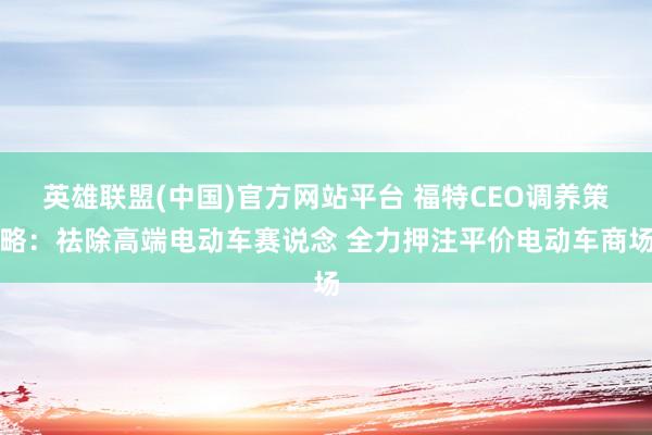 英雄联盟(中国)官方网站平台 福特CEO调养策略：祛除高端电动车赛说念 全力押注平价电动车商场