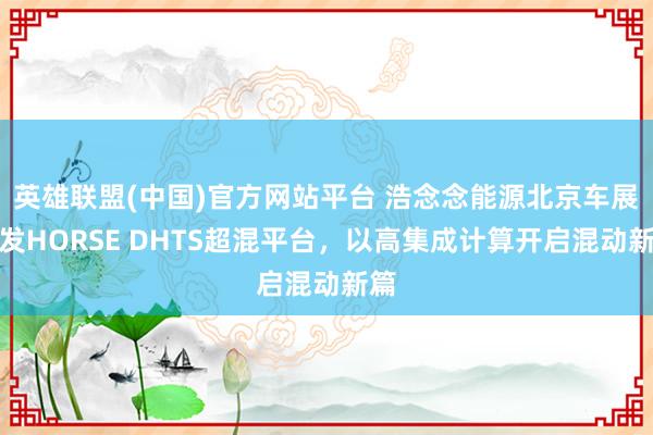 英雄联盟(中国)官方网站平台 浩念念能源北京车展首发HORSE DHTS超混平台，以高集成计算开启混动新篇