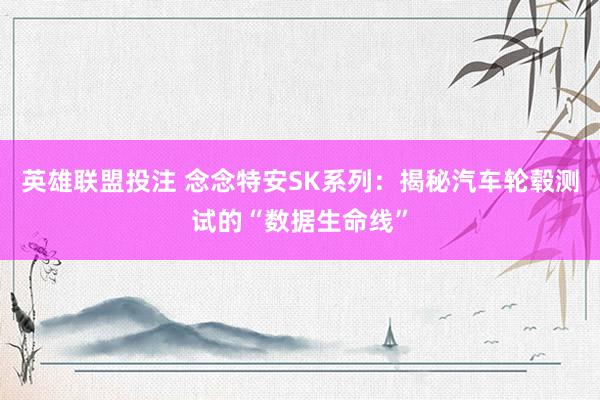 英雄联盟投注 念念特安SK系列：揭秘汽车轮毂测试的“数据生命线”