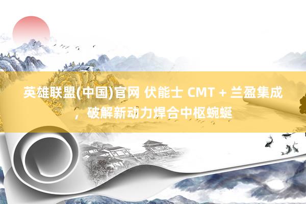 英雄联盟(中国)官网 伏能士 CMT + 兰盈集成，破解新动力焊合中枢蜿蜒