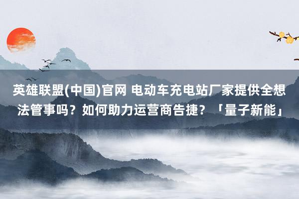 英雄联盟(中国)官网 电动车充电站厂家提供全想法管事吗？如何助力运营商告捷？「量子新能」