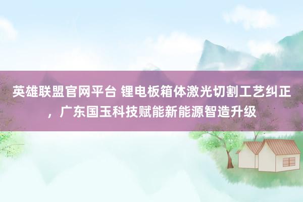 英雄联盟官网平台 锂电板箱体激光切割工艺纠正，广东国玉科技赋能新能源智造升级