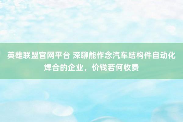 英雄联盟官网平台 深聊能作念汽车结构件自动化焊合的企业，价钱若何收费