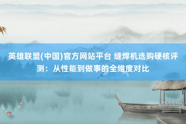 英雄联盟(中国)官方网站平台 缝焊机选购硬核评测：从性能到做事的全维度对比
