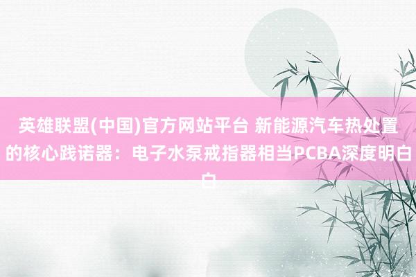 英雄联盟(中国)官方网站平台 新能源汽车热处置的核心践诺器：电子水泵戒指器相当PCBA深度明白