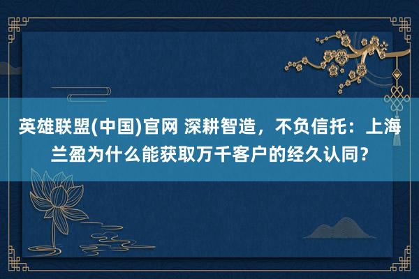 英雄联盟(中国)官网 深耕智造，不负信托：上海兰盈为什么能获取万千客户的经久认同？