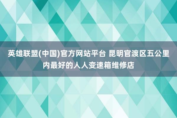 英雄联盟(中国)官方网站平台 昆明官渡区五公里内最好的人人变速箱维修店
