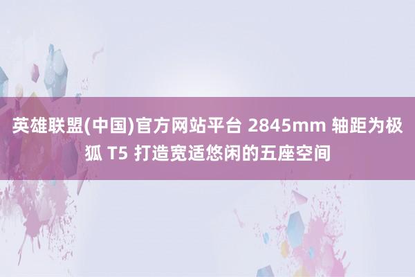 英雄联盟(中国)官方网站平台 2845mm 轴距为极狐 T5 打造宽适悠闲的五座空间