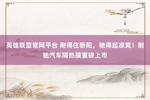 英雄联盟官网平台 耐得住骄阳，驰得起凉爽！耐驰汽车隔热膜重磅上市