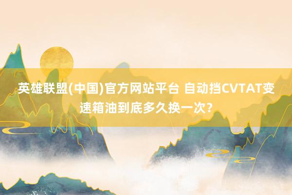 英雄联盟(中国)官方网站平台 自动挡CVTAT变速箱油到底多久换一次？