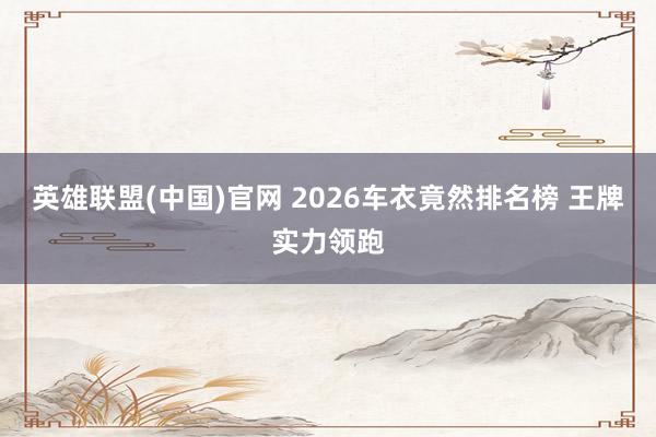 英雄联盟(中国)官网 2026车衣竟然排名榜 王牌实力领跑