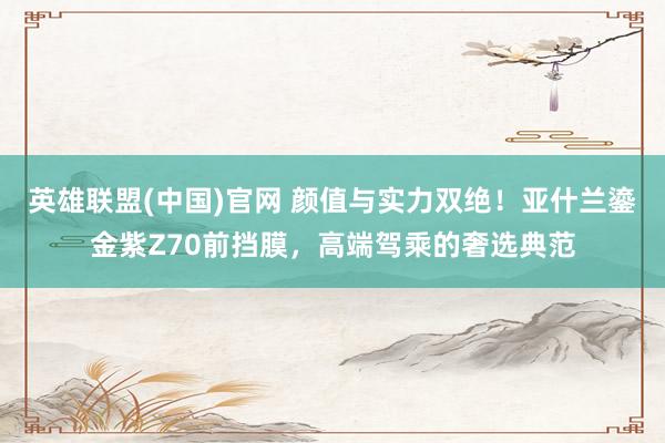 英雄联盟(中国)官网 颜值与实力双绝！亚什兰鎏金紫Z70前挡膜，高端驾乘的奢选典范
