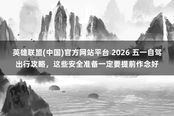 英雄联盟(中国)官方网站平台 2026 五一自驾出行攻略，这些安全准备一定要提前作念好