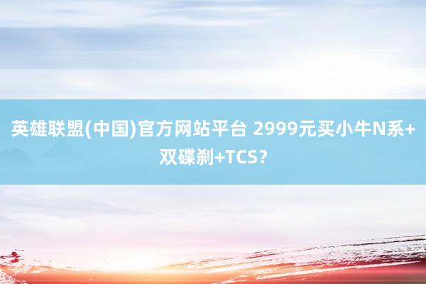 英雄联盟(中国)官方网站平台 2999元买小牛N系+双碟刹+TCS？