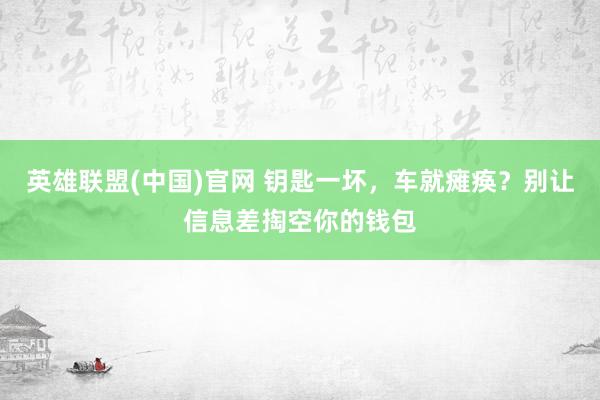 英雄联盟(中国)官网 钥匙一坏，车就瘫痪？别让信息差掏空你的钱包