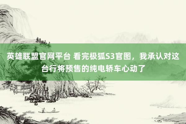 英雄联盟官网平台 看完极狐S3官图，我承认对这台行将预售的纯电轿车心动了