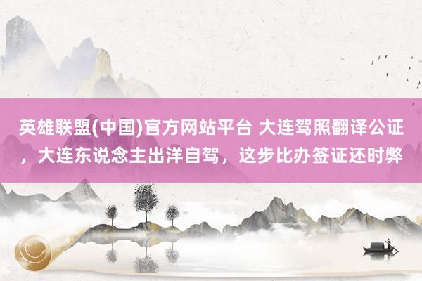 英雄联盟(中国)官方网站平台 大连驾照翻译公证，大连东说念主出洋自驾，这步比办签证还时弊