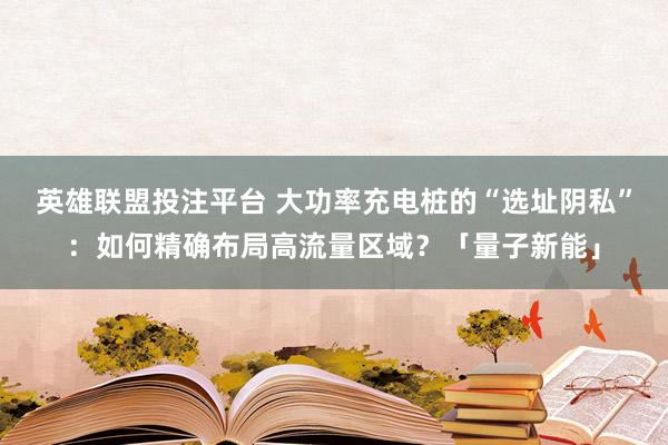英雄联盟投注平台 大功率充电桩的“选址阴私”：如何精确布局高流量区域？「量子新能」
