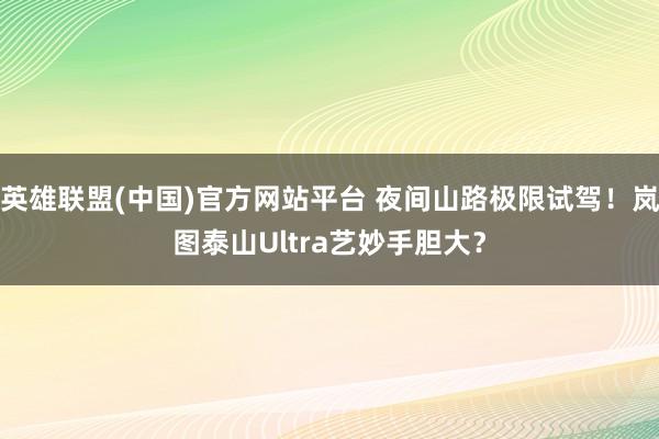 英雄联盟(中国)官方网站平台 夜间山路极限试驾！岚图泰山Ultra艺妙手胆大？